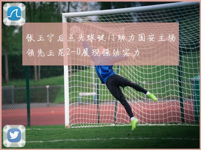 张玉宁后点头球破门助力国安主场领先玉昆2-0展现强劲实力